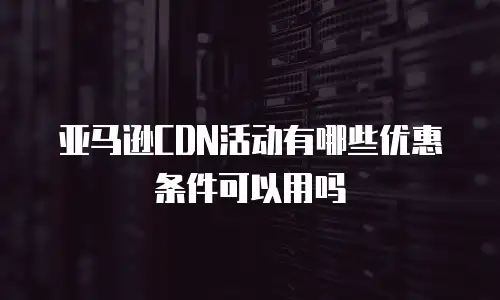 亚马逊CDN活动有哪些优惠条件可以用吗