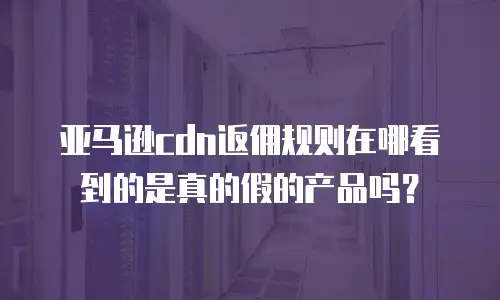 亚马逊cdn返佣规则在哪看到的是真的假的产品吗？