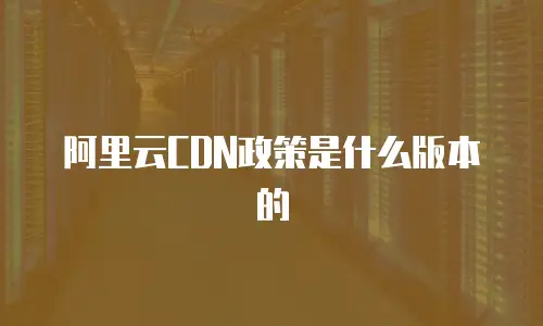 阿里云CDN政策是什么版本的