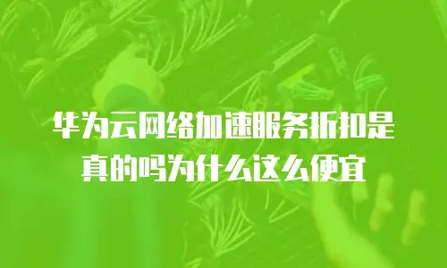 华为云网络加速服务折扣是真的吗为什么这么便宜