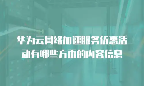 华为云网络加速服务优惠活动有哪些方面的内容信息