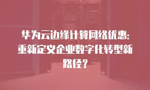 华为云边缘计算网络优惠：重新定义企业数字化转型新路径？