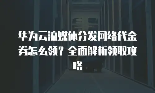 华为云流媒体分发网络代金券怎么领？全面解析领取攻略