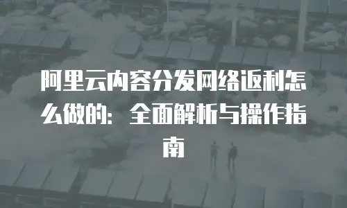 阿里云内容分发网络返利怎么做的：全面解析与操作指南