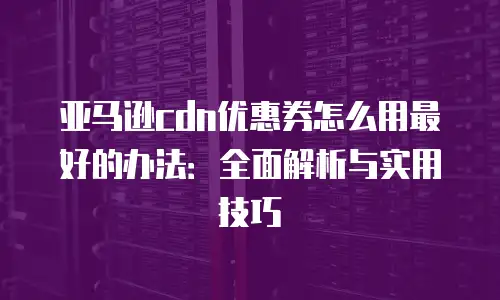 亚马逊cdn优惠券怎么用最好的办法：全面解析与实用技巧
