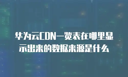 华为云CDN一览表在哪里显示出来的数据来源是什么