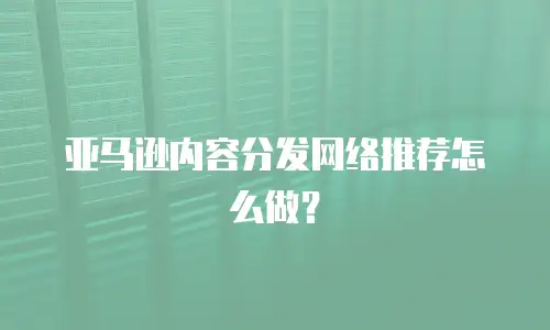 亚马逊内容分发网络推荐怎么做？