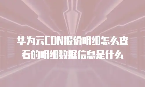 华为云CDN报价明细怎么查看的明细数据信息是什么