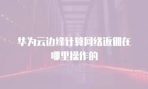 华为云边缘计算网络返佣在哪里操作的