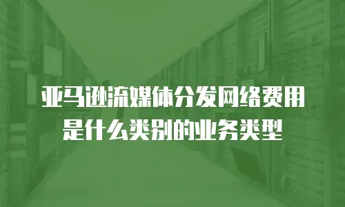亚马逊流媒体分发网络费用是什么类别的业务类型