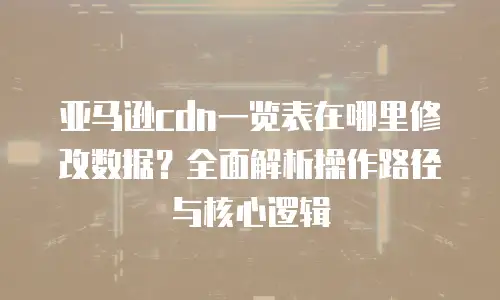 亚马逊cdn一览表在哪里修改数据？全面解析操作路径与核心逻辑