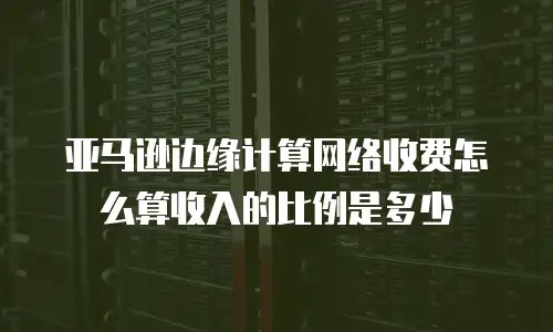 亚马逊边缘计算网络收费怎么算收入的比例是多少