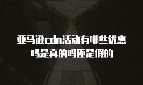亚马逊cdn活动有哪些优惠吗是真的吗还是假的