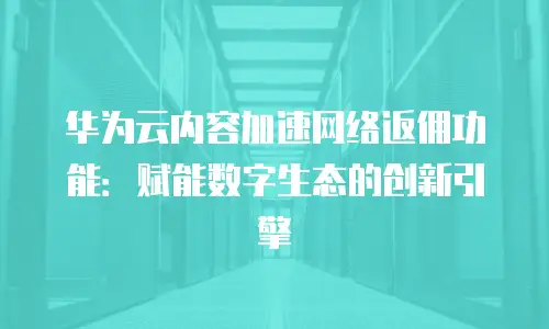 华为云内容加速网络返佣功能：赋能数字生态的创新引擎
