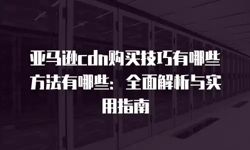 亚马逊cdn购买技巧有哪些方法有哪些：全面解析与实用指南