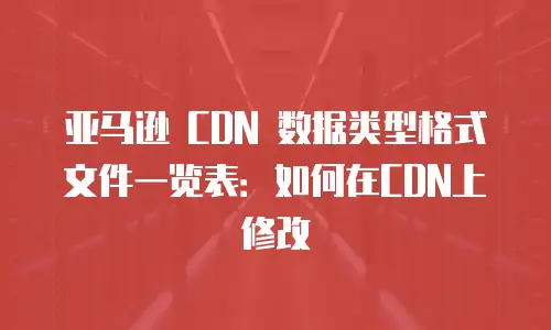 亚马逊 CDN 数据类型格式文件一览表：如何在CDN上修改
