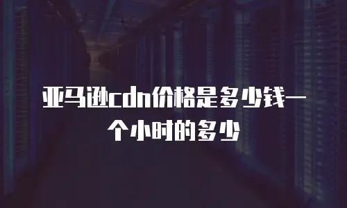亚马逊cdn价格是多少钱一个小时的多少