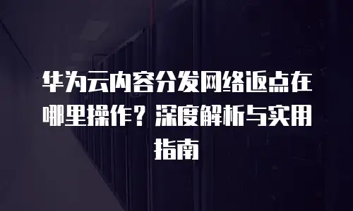 华为云内容分发网络返点在哪里操作？深度解析与实用指南
