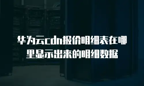 华为云cdn报价明细表在哪里显示出来的明细数据