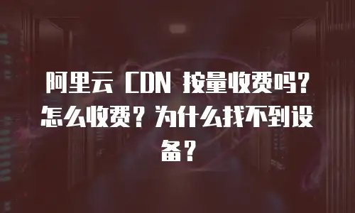 阿里云 CDN 按量收费吗？怎么收费？为什么找不到设备？