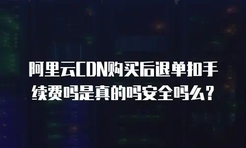 阿里云CDN购买后退单扣手续费吗是真的吗安全吗么？