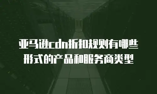 亚马逊cdn折扣规则有哪些形式的产品和服务商类型