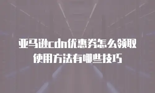 亚马逊cdn优惠券怎么领取使用方法有哪些技巧