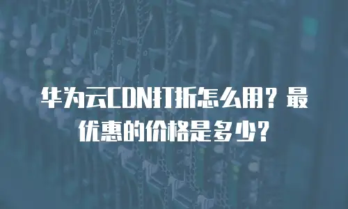 华为云CDN打折怎么用？最优惠的价格是多少？