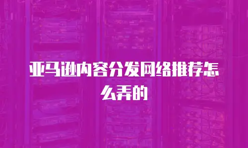 亚马逊内容分发网络推荐怎么弄的