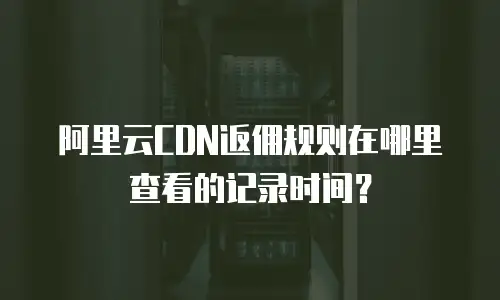 阿里云CDN返佣规则在哪里查看的记录时间？