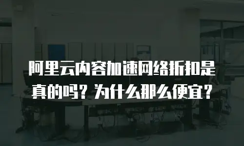 阿里云内容加速网络折扣是真的吗？为什么那么便宜？
