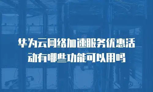 华为云网络加速服务优惠活动有哪些功能可以用吗