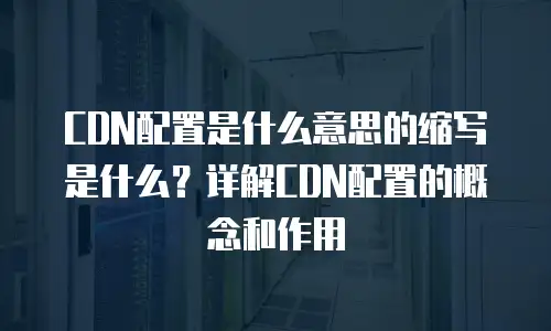 CDN配置是什么意思的缩写是什么？详解CDN配置的概念和作用