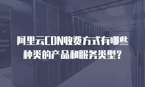 阿里云CDN收费方式有哪些种类的产品和服务类型？