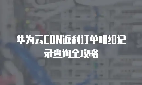 华为云CDN返利订单明细记录查询全攻略