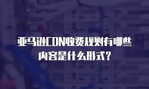 亚马逊CDN收费规则有哪些内容是什么形式？