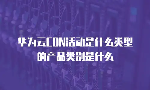 华为云CDN活动是什么类型的产品类别是什么