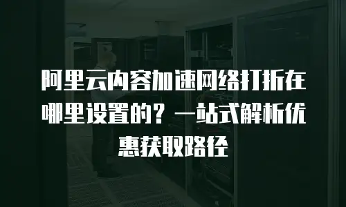 阿里云内容加速网络打折在哪里设置的？一站式解析优惠获取路径