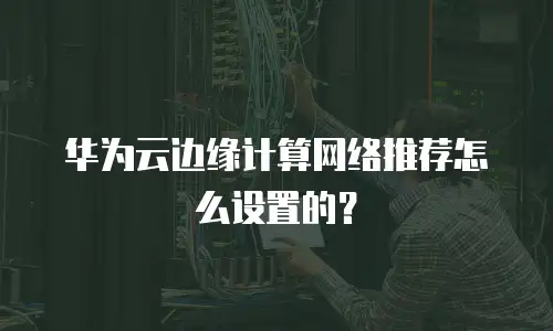 华为云边缘计算网络推荐怎么设置的？