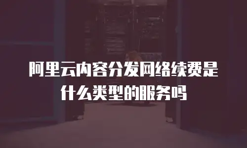 阿里云内容分发网络续费是什么类型的服务吗