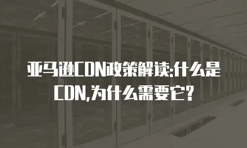 亚马逊CDN政策解读:什么是CDN,为什么需要它?