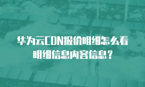 华为云CDN报价明细怎么看明细信息内容信息？