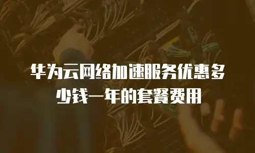 华为云网络加速服务优惠多少钱一年的套餐费用