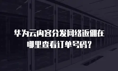 华为云内容分发网络返佣在哪里查看订单号码？