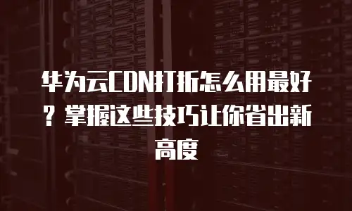 华为云CDN打折怎么用最好？掌握这些技巧让你省出新高度