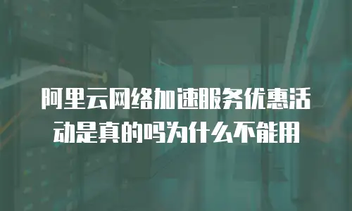 阿里云网络加速服务优惠活动是真的吗为什么不能用