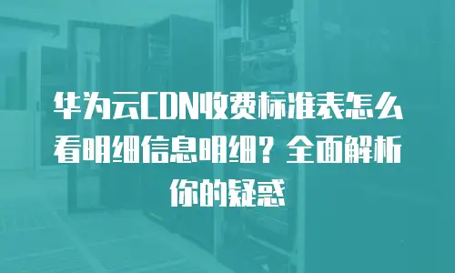 华为云CDN收费标准表怎么看明细信息明细？全面解析你的疑惑