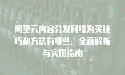 阿里云内容分发网络购买技巧和方法有哪些：全面解析与实用指南