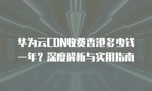 华为云CDN收费香港多少钱一年？深度解析与实用指南