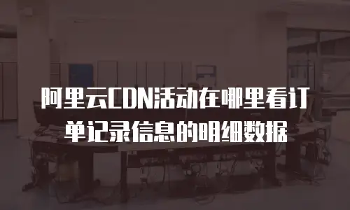 阿里云CDN活动在哪里看订单记录信息的明细数据